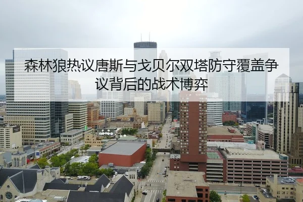 森林狼热议唐斯与戈贝尔双塔防守覆盖争议背后的战术博弈